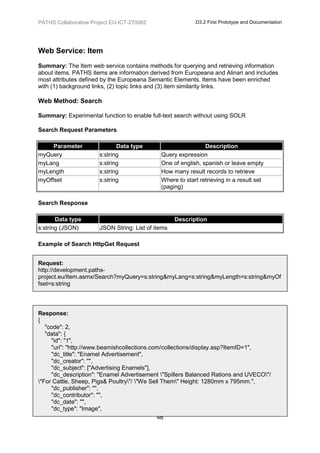 PATHS Collaborative Project EU-ICT-270082                  D3.2 First Prototype and Documentation




Web Service: Item
Summary: The Item web service contains methods for querying and retrieving information
about items. PATHS items are information derived from Europeana and Alinari and includes
most attributes defined by the Europeana Semantic Elements. Items have been enriched
with (1) background links, (2) topic links and (3) item similarity links.

Web Method: Search

Summary: Experimental function to enable full-text search without using SOLR

Search Request Parameters

     Parameter                Data type                        Description
myQuery                s:string               Query expression
myLang                 s:string               One of english, spanish or leave empty
myLength               s:string               How many result records to retrieve
myOffset               s:string               Where to start retrieving in a result set
                                              (paging)

Search Response

       Data type                                    Description
s:string (JSON)        JSON String: List of items

Example of Search HttpGet Request


Request:
http://development.paths-
project.eu/Item.asmx/Search?myQuery=s:string&myLang=s:string&myLength=s:string&myOf
fset=s:string



Response:
{
   "code": 2,
   "data": {
     "id": "1",
     "uri": "http://www.beamishcollections.com/collections/display.asp?ItemID=1",
     "dc_title": "Enamel Advertisement",
     "dc_creator": "",
     "dc_subject": ["Advertising Enamels"],
     "dc_description": "Enamel Advertisement "Spillers Balanced Rations and UVECO"/
"For Cattle, Sheep, Pigs& Poultry"/ "We Sell Them" Height: 1280mm x 795mm.",
     "dc_publisher": "",
     "dc_contributor": "",
     "dc_date": "",
     "dc_type": "Image",
                                              46
 