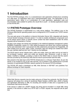 PATHS Collaborative Project EU-ICT-270082                     D3.2 First Prototype and Documentation




1 Introduction
The first PATHS prototype, D3.2, is a comprehensive web application infrastructure consisting
of a data layer, an application layer and a client/presentation layer. The deliverable is not a
stand-alone report, rather it is a combination of a web application, application code and
documentation sets suitable for parties who would like to audit – or develop applications based
on the PATHS API.


1.1 PATHS Prototype Overview
The PATHS Prototype is implemented on a web server platform. The platform runs on the
Windows 2008 Server operating system and is configured for HTTP access over TCP/IP version
4 and 6.
The core web server in the platform is Internet Information Server (IIS), integrated with Apache
Tomcat Servlet Container (Tomcat) version 7 in order to enable architecture components such
as the search server SOLR. A specific server context has been established under IIS where
requests will be forwarded to Tomcat.
All data in the system are stored and managed in the relational database management system
(RDBMS) PostgreSQL version 9.3. XML based Europeana and Alinari item records (produced
by the work described in D2.1) are parsed into SQL statements and loaded into PostgreSQL. All
other entities such as users, paths, nodes, comments, tags and ratings are created from within
the user interface itself and are “born” directly into the database.
The SOLR search server indexes items, paths and nodes. Items are static and do not need to
be re-indexed, however, paths and nodes are dynamic data. Whenever a path or node is
added, modified or deleted, a posting is made to the SOLR index to ensure that the search
services provided by the SolrProxy Web Service returns synchronized real-time data.
Also present in the data layer of the PATHS infrastructure is a Virtuoso Triple Store. As yet, this
server is not invoked by any of the web services, but is present in the infrastructure to provide
resolution of sophisticated SPARQL network queries for the second PATHS prototype.
The PATHS API itself is developed as XML Web Services in ASP.NET and publishes four
different bindings for Client requests:

    SOAP   1.1
    SOAP   1.2
    HTTP   GET
    HTTP   POST



While Web Service requests may be made using any of these four protocols, the Web Service
response will always be a string of JavaScript Object Notation (JSON) data. JSON is flexible
and lightweight alternative to XML for encoding and transfer of data and is supported by all
mainstream web service libraries.
If the service is called via a SOAP request, the string will be encoded in a single XML string
element, if the service is called via a HTTP GET or POST request, the response will be plain
text.




                                                5
 
