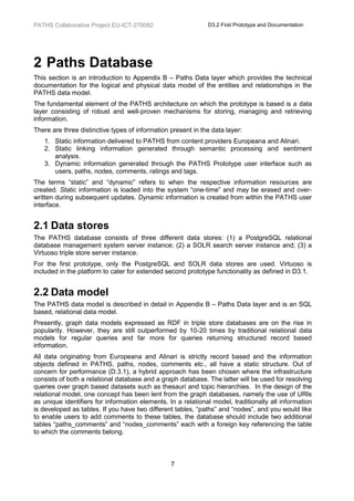 PATHS Collaborative Project EU-ICT-270082                     D3.2 First Prototype and Documentation




2 Paths Database
This section is an introduction to Appendix B – Paths Data layer which provides the technical
documentation for the logical and physical data model of the entities and relationships in the
PATHS data model.
The fundamental element of the PATHS architecture on which the prototype is based is a data
layer consisting of robust and well-proven mechanisms for storing, managing and retrieving
information.
There are three distinctive types of information present in the data layer:
   1. Static information delivered to PATHS from content providers Europeana and Alinari.
   2. Static linking information generated through semantic processing and sentiment
      analysis.
   3. Dynamic information generated through the PATHS Prototype user interface such as
      users, paths, nodes, comments, ratings and tags.
The terms “static” and “dynamic” refers to when the respective information resources are
created. Static information is loaded into the system “one-time” and may be erased and over-
written during subsequent updates. Dynamic information is created from within the PATHS user
interface.


2.1 Data stores
The PATHS database consists of three different data stores: (1) a PostgreSQL relational
database management system server instance; (2) a SOLR search server instance and; (3) a
Virtuoso triple store server instance.
For the first prototype, only the PostgreSQL and SOLR data stores are used. Virtuoso is
included in the platform to cater for extended second prototype functionality as defined in D3.1.


2.2 Data model
The PATHS data model is described in detail in Appendix B – Paths Data layer and is an SQL
based, relational data model.
Presently, graph data models expressed as RDF in triple store databases are on the rise in
popularity. However, they are still outperformed by 10-20 times by traditional relational data
models for regular queries and far more for queries returning structured record based
information.
All data originating from Europeana and Alinari is strictly record based and the information
objects defined in PATHS, paths, nodes, comments etc., all have a static structure. Out of
concern for performance (D.3.1), a hybrid approach has been chosen where the infrastructure
consists of both a relational database and a graph database. The latter will be used for resolving
queries over graph based datasets such as thesauri and topic hierarchies. In the design of the
relational model, one concept has been lent from the graph databases, namely the use of URIs
as unique identifiers for information elements. In a relational model, traditionally all information
is developed as tables. If you have two different tables, “paths” and “nodes”, and you would like
to enable users to add comments to these tables, the database should include two additional
tables “paths_comments” and “nodes_comments” each with a foreign key referencing the table
to which the comments belong.



                                                 7
 