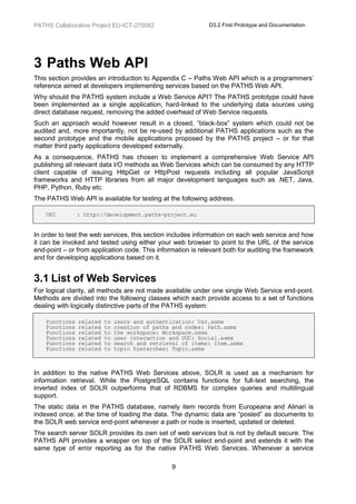 PATHS Collaborative Project EU-ICT-270082                    D3.2 First Prototype and Documentation




3 Paths Web API
This section provides an introduction to Appendix C – Paths Web API which is a programmers’
reference aimed at developers implementing services based on the PATHS Web API.
Why should the PATHS system include a Web Service API? The PATHS prototype could have
been implemented as a single application, hard-linked to the underlying data sources using
direct database request, removing the added overhead of Web Service requests.
Such an approach would however result in a closed, “black-box” system which could not be
audited and, more importantly, not be re-used by additional PATHS applications such as the
second prototype and the mobile applications proposed by the PATHS project – or for that
matter third party applications developed externally.
As a consequence, PATHS has chosen to implement a comprehensive Web Service API
publishing all relevant data I/O methods as Web Services which can be consumed by any HTTP
client capable of issuing HttpGet or HttpPost requests including all popular JavaScript
frameworks and HTTP libraries from all major development languages such as .NET, Java,
PHP, Python, Ruby etc.
The PATHS Web API is available for testing at the following address.

    URI         : http://development.paths-project.eu


In order to test the web services, this section includes information on each web service and how
it can be invoked and tested using either your web browser to point to the URL of the service
end-point – or from application code. This information is relevant both for auditing the framework
and for developing applications based on it.


3.1 List of Web Services
For logical clarity, all methods are not made available under one single Web Service end-point.
Methods are divided into the following classes which each provide access to a set of functions
dealing with logically distinctive parts of the PATHS system:

    Functions   related   to   users and authentication: Usr.asmx
    Functions   related   to   creation of paths and nodes: Path.asmx
    Functions   related   to   the workspace: Workspace.asmx
    Functions   related   to   user interaction and UGC: Social.asmx
    Functions   related   to   search and retrieval of items: Item.asmx
    Functions   related   to   topic hierarches: Topic.asmx



In addition to the native PATHS Web Services above, SOLR is used as a mechanism for
information retrieval. While the PostgreSQL contains functions for full-text searching, the
inverted index of SOLR outperforms that of RDBMS for complex queries and multilingual
support.
The static data in the PATHS database, namely item records from Europeana and Alinari is
indexed once, at the time of loading the data. The dynamic data are “posted” as documents to
the SOLR web service end-point whenever a path or node is inserted, updated or deleted.
The search server SOLR provides its own set of web services but is not by default secure. The
PATHS API provides a wrapper on top of the SOLR select end-point and extends it with the
same type of error reporting as for the native PATHS Web Services. Whenever a service

                                                9
 