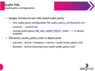 Audio HAL
(Audio policy configuration)
● Naugat introduced new XML based audio policy
– New audio policy configuration file audio_policy_configuration.xml
– Location : /system/etc
– Include build option USE_XML_AUDIO_POLICY_CONF := 1 in device
makefile
● Old policy (audio_policy.conf) is deprecated
– Location : device/<company>/<device>/audio/audio_policy.conf
– Example : device/samsung/tuna/audio/audio_policy.conf
 