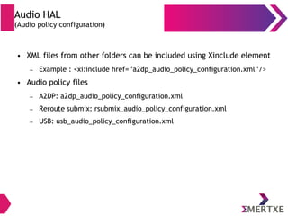 Audio HAL
(Audio policy configuration)
● XML files from other folders can be included using Xinclude element
– Example : <xi:include href=”a2dp_audio_policy_configuration.xml”/>
● Audio policy files
– A2DP: a2dp_audio_policy_configuration.xml
– Reroute submix: rsubmix_audio_policy_configuration.xml
– USB: usb_audio_policy_configuration.xml
 