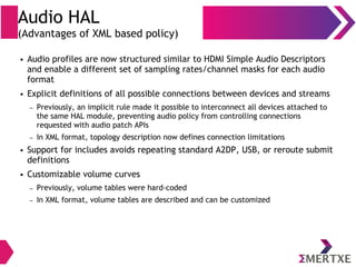 Audio HAL
(Advantages of XML based policy)
● Audio profiles are now structured similar to HDMI Simple Audio Descriptors
and enable a different set of sampling rates/channel masks for each audio
format
● Explicit definitions of all possible connections between devices and streams
– Previously, an implicit rule made it possible to interconnect all devices attached to
the same HAL module, preventing audio policy from controlling connections
requested with audio patch APIs
– In XML format, topology description now defines connection limitations
● Support for includes avoids repeating standard A2DP, USB, or reroute submit
definitions
● Customizable volume curves
– Previously, volume tables were hard-coded
– In XML format, volume tables are described and can be customized
 
