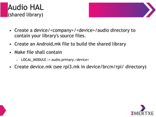 Audio HAL
(shared library)
● Create a device/<company>/<device>/audio directory to
contain your library's source files.
● Create an Android.mk file to build the shared library
● Make file shall contain
– LOCAL_MODULE := audio.primary.<device>
● Create device.mk (see rpi3.mk in device/brcm/rpi/ directory)
 