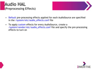 Audio HAL
(Preprocessing Effects)
● Default pre-processing effects applied for each AudioSource are specified
in the /system/etc/audio_effects.conf file
● To apply custom effects for every AudioSource, create a
/system/vendor/etc/audio_effects.conf file and specify the pre-processing
effects to turn on
 