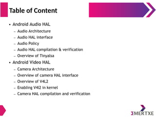 ● Android Audio HAL
– Audio Architecture
– Audio HAL interface
– Audio Policy
– Audio HAL compilation & verification
– Overview of Tinyalsa
● Android Video HAL
– Camera Architecture
– Overview of camera HAL interface
– Overview of V4L2
– Enabling V4l2 in kernel
– Camera HAL compilation and verification
Table of Content
 