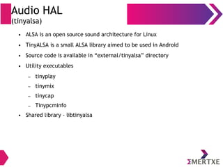 Audio HAL
(tinyalsa)
● ALSA is an open source sound architecture for Linux
● TinyALSA is a small ALSA library aimed to be used in Android
● Source code is available in “external/tinyalsa” directory
● Utility executables
– tinyplay
– tinymix
– tinycap
– Tinypcminfo
● Shared library - libtinyalsa
 