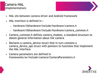 Camera HAL
(Implementation)
● HAL sits between camera driver and Android framework
● HAL interface is defined in :
– hardware/libhardware/include/hardware/camera.h
– hardware/libhardware/include/hardware/camera_common.h
● Camera_common.h defines camera_module, a standard structure to
obtain general information about the camera
● Declares a camera_device struct that in turn contains a
camera_device_ops struct with pointers to functions that implement
the HAL interface
● Camera parameters are defined in
frameworks/av/include/camera/CameraParameters.h
 