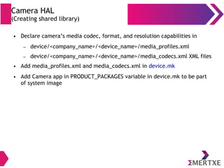 Camera HAL
(Creating shared library)
● Declare camera’s media codec, format, and resolution capabilities in
– device/<company_name>/<device_name>/media_profiles.xml
– device/<company_name>/<device_name>/media_codecs.xml XML files
● Add media_profiles.xml and media_codecs.xml in device.mk
● Add Camera app in PRODUCT_PACKAGES variable in device.mk to be part
of system image
 