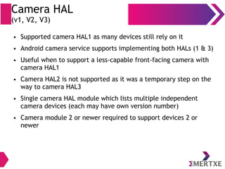 Camera HAL
(v1, V2, V3)
● Supported camera HAL1 as many devices still rely on it
● Android camera service supports implementing both HALs (1 & 3)
● Useful when to support a less-capable front-facing camera with
camera HAL1
● Camera HAL2 is not supported as it was a temporary step on the
way to camera HAL3
● Single camera HAL module which lists multiple independent
camera devices (each may have own version number)
● Camera module 2 or newer required to support devices 2 or
newer
 
