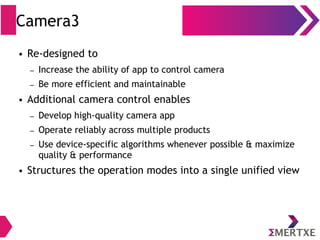 Camera3
● Re-designed to
– Increase the ability of app to control camera
– Be more efficient and maintainable
● Additional camera control enables
– Develop high-quality camera app
– Operate reliably across multiple products
– Use device-specific algorithms whenever possible & maximize
quality & performance
● Structures the operation modes into a single unified view
 