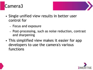 Camera3
● Single unified view results in better user
control for
– Focus and exposure
– Post-processing, such as noise reduction, contrast
and sharpening
● This simplified view makes it easier for app
developers to use the camera's various
functions
 
