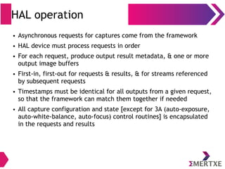 HAL operation
● Asynchronous requests for captures come from the framework
● HAL device must process requests in order
● For each request, produce output result metadata, & one or more
output image buffers
● First-in, first-out for requests & results, & for streams referenced
by subsequent requests
● Timestamps must be identical for all outputs from a given request,
so that the framework can match them together if needed
● All capture configuration and state [except for 3A (auto-exposure,
auto-white-balance, auto-focus) control routines] is encapsulated
in the requests and results
 