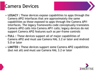 Camera Devices
● LEGACY : These devices expose capabilities to apps through the
Camera API2 interfaces that are approximately the same
capabilities as those exposed to apps through the Camera API1
interfaces. The legacy frameworks code conceptually translates
Camera API2 calls into Camera API1 calls; legacy devices do not
support Camera API2 features such as per-frame controls
● FULL : These devices support all of major capabilities of
Camera API2 and must use Camera HAL 3.2 or later and Android
5.0 or later
● LIMITED : These devices support some Camera API2 capabilities
(but not all) and must use Camera HAL 3.2 or later
 