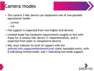 Camera modes
● The camera 3 HAL device can implement one of two possible
operational modes
– Limited
– Full
● Full support is expected from new higher-end devices
● Limited mode has hardware requirements roughly in line with
those for a camera HAL device v1 implementation, and is
expected from older or inexpensive devices
● HAL must indicate its level of support with the
android.info.supportedHardwareLevel static metadata entry, with
0 indicating limited mode, and 1 indicating full mode support.
 