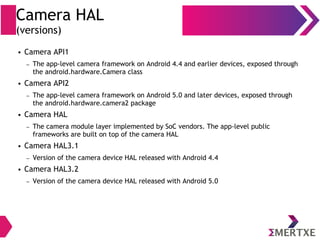 Camera HAL
(versions)
● Camera API1
– The app-level camera framework on Android 4.4 and earlier devices, exposed through
the android.hardware.Camera class
● Camera API2
– The app-level camera framework on Android 5.0 and later devices, exposed through
the android.hardware.camera2 package
● Camera HAL
– The camera module layer implemented by SoC vendors. The app-level public
frameworks are built on top of the camera HAL
● Camera HAL3.1
– Version of the camera device HAL released with Android 4.4
● Camera HAL3.2
– Version of the camera device HAL released with Android 5.0
 