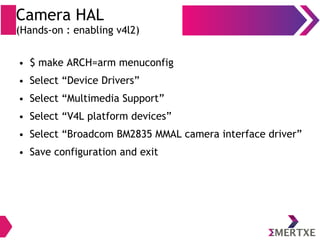 Camera HAL
(Hands-on : enabling v4l2)
● $ make ARCH=arm menuconfig
● Select “Device Drivers”
● Select “Multimedia Support”
● Select “V4L platform devices”
● Select “Broadcom BM2835 MMAL camera interface driver”
● Save configuration and exit
 