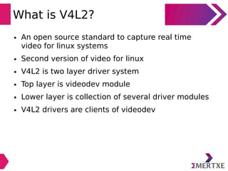 What is V4L2?
● An open source standard to capture real time
video for linux systems
● Second version of video for linux
● V4L2 is two layer driver system
● Top layer is videodev module
● Lower layer is collection of several driver modules
● V4L2 drivers are clients of videodev
 