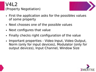 V4L2
(Property Negotiation)
● First the application asks for the possibles values
of some property
● Next chooses one of the possible values
● Next configures that value
● Finally checks right configuration of the value
● Important properties - Video Input, Video Output,
Norm (only for input devices), Modulator (only for
output devices), Input Channel, Window Size
 
