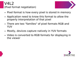 V4L2
(Pixel format negotiation)
● Pixel format is how every pixel is stored in memory
● Application need to know this format to allow the
properly interpretation of that pixel
● There are two "families" of pixel formats RGB and
YUV
● Mostly, devices capture natively in YUV formats
● Video is converted to RGB formats for displaying in
the viewer
 