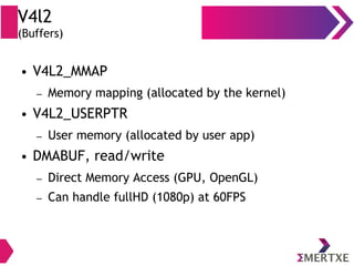 V4l2
(Buffers)
● V4L2_MMAP
– Memory mapping (allocated by the kernel)
● V4L2_USERPTR
– User memory (allocated by user app)
● DMABUF, read/write
– Direct Memory Access (GPU, OpenGL)
– Can handle fullHD (1080p) at 60FPS
 