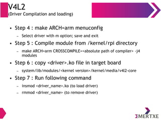 V4L2
(Driver Compilation and loading)
● Step 4 : make ARCH=arm menuconfig
– Select driver with m option; save and exit
● Step 5 : Compile module from /kernel/rpi directory
– make ARCH=arm CROSSCOMPILE=<absolute path of compiler> -j4
modules
● Step 6 : copy <driver>.ko file in target board
– system/lib/modules/<kernel version>/kernel/media/v4l2-core
● Step 7 : Run following command
– insmod <driver_name>.ko (to load driver)
– rmmod <driver_name> (to remove driver)
 
