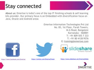 Stay connected
About us: Emertxe is India’s one of the top IT finishing schools & self learning
kits provider. Our primary focus is on Embedded with diversification focus on
Java, Oracle and Android areas
Emertxe Information Technologies Pvt Ltd
No. 83, 1st Floor, Farah Towers,
M.G Road, Bangalore
Karnataka - 560001
T: +91 809 555 7 333
T: +91 80 4128 9576
E: training@emertxe.com
https://www.facebook.com/Emertxe https://twitter.com/EmertxeTweet https://www.slideshare.net/EmertxeSlides
 