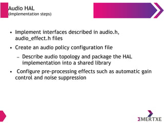 Audio HAL
(Implementation steps)
● Implement interfaces described in audio.h,
audio_effect.h files
● Create an audio policy configuration file
– Describe audio topology and package the HAL
implementation into a shared library
● Configure pre-processing effects such as automatic gain
control and noise suppression
 
