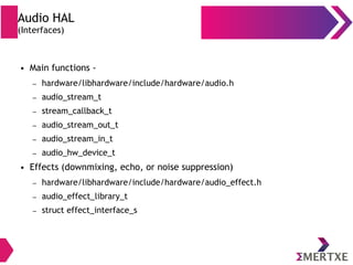 Audio HAL
(Interfaces)
● Main functions -
– hardware/libhardware/include/hardware/audio.h
– audio_stream_t
– stream_callback_t
– audio_stream_out_t
– audio_stream_in_t
– audio_hw_device_t
● Effects (downmixing, echo, or noise suppression)
– hardware/libhardware/include/hardware/audio_effect.h
– audio_effect_library_t
– struct effect_interface_s
 