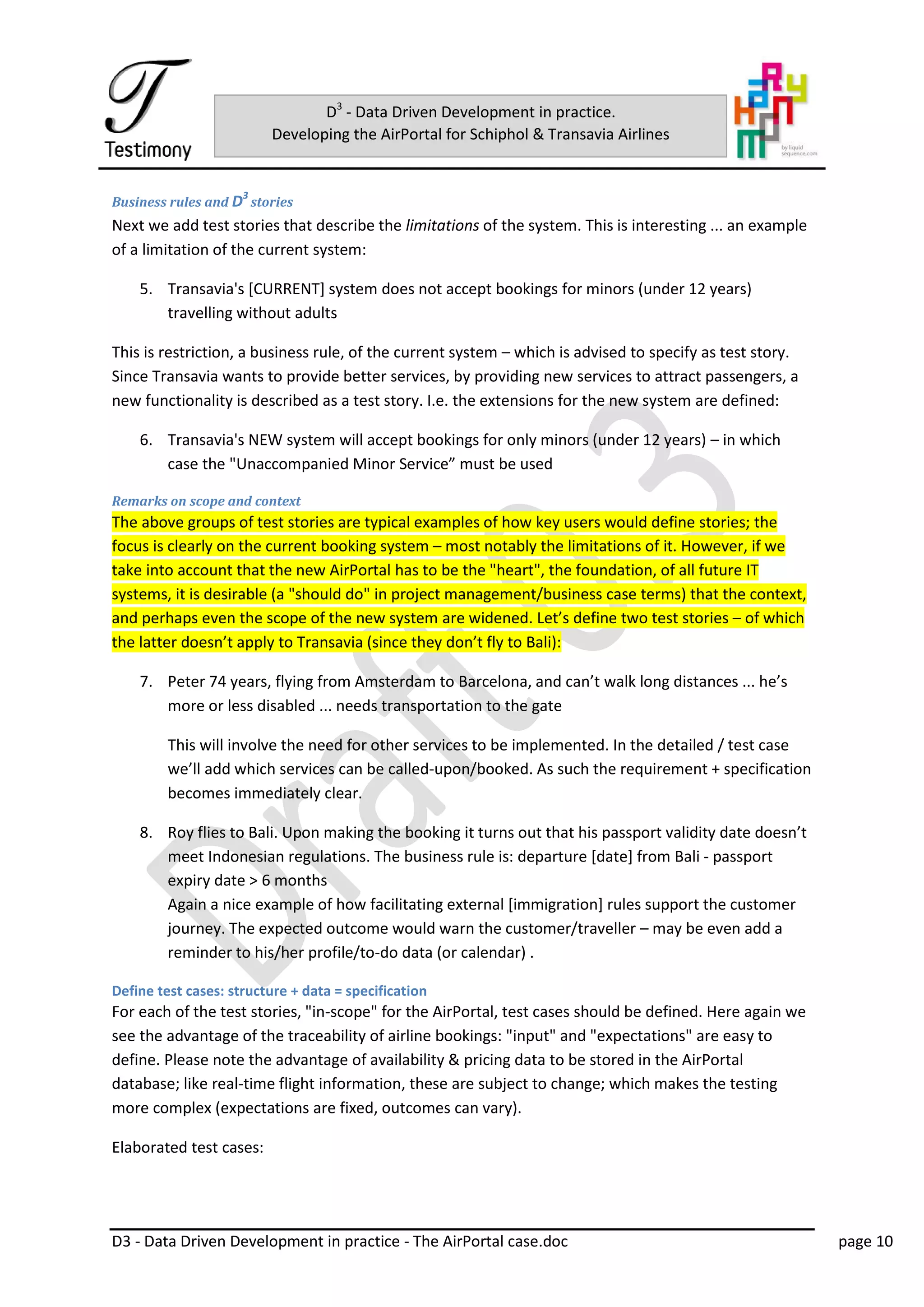D3 - Data Driven Development in practice - The AirPortal case.doc page 10
D3
- Data Driven Development in practice.
Developing the AirPortal for Schiphol & Transavia Airlines
Business rules and D3
stories
Next we add test stories that describe the limitations of the system. This is interesting ... an example
of a limitation of the current system:
5. Transavia's [CURRENT] system does not accept bookings for minors (under 12 years)
travelling without adults
This is restriction, a business rule, of the current system – which is advised to specify as test story.
Since Transavia wants to provide better services, by providing new services to attract passengers, a
new functionality is described as a test story. I.e. the extensions for the new system are defined:
6. Transavia's NEW system will accept bookings for only minors (under 12 years) – in which
case the "Unaccompanied Minor Service” must be used
Remarks on scope and context
The above groups of test stories are typical examples of how key users would define stories; the
focus is clearly on the current booking system – most notably the limitations of it. However, if we
take into account that the new AirPortal has to be the "heart", the foundation, of all future IT
systems, it is desirable (a "should do" in project management/business case terms) that the context,
and perhaps even the scope of the new system are widened. Let’s define two test stories – of which
the latter doesn’t apply to Transavia (since they don’t fly to Bali):
7. Peter 74 years, flying from Amsterdam to Barcelona, and can’t walk long distances ... he’s
more or less disabled ... needs transportation to the gate
This will involve the need for other services to be implemented. In the detailed / test case
we’ll add which services can be called-upon/booked. As such the requirement + specification
becomes immediately clear.
8. Roy flies to Bali. Upon making the booking it turns out that his passport validity date doesn’t
meet Indonesian regulations. The business rule is: departure [date] from Bali - passport
expiry date > 6 months
Again a nice example of how facilitating external [immigration] rules support the customer
journey. The expected outcome would warn the customer/traveller – may be even add a
reminder to his/her profile/to-do data (or calendar) .
Define test cases: structure + data = specification
For each of the test stories, "in-scope" for the AirPortal, test cases should be defined. Here again we
see the advantage of the traceability of airline bookings: "input" and "expectations" are easy to
define. Please note the advantage of availability & pricing data to be stored in the AirPortal
database; like real-time flight information, these are subject to change; which makes the testing
more complex (expectations are fixed, outcomes can vary).
Elaborated test cases:
 