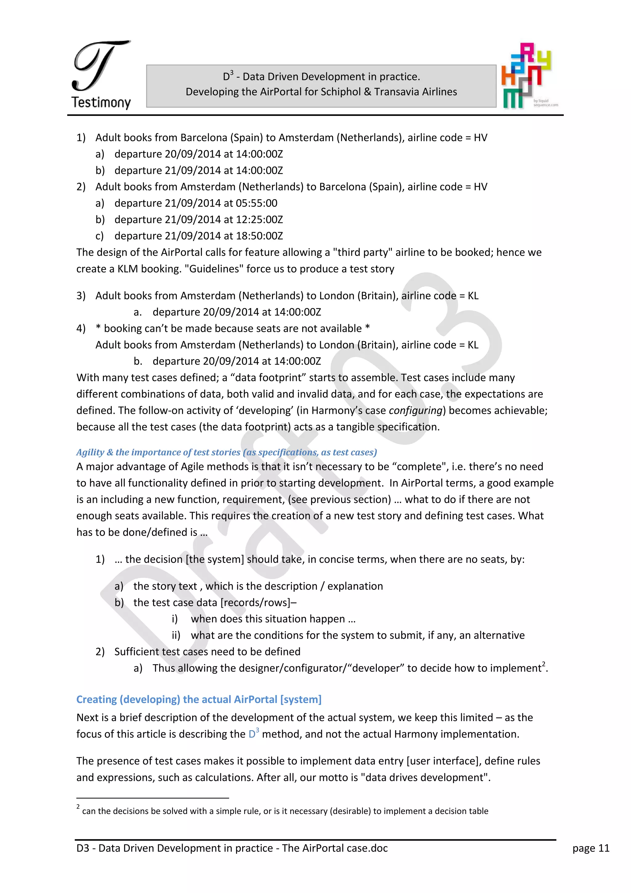D3 - Data Driven Development in practice - The AirPortal case.doc page 11
D3
- Data Driven Development in practice.
Developing the AirPortal for Schiphol & Transavia Airlines
1) Adult books from Barcelona (Spain) to Amsterdam (Netherlands), airline code = HV
a) departure 20/09/2014 at 14:00:00Z
b) departure 21/09/2014 at 14:00:00Z
2) Adult books from Amsterdam (Netherlands) to Barcelona (Spain), airline code = HV
a) departure 21/09/2014 at 05:55:00
b) departure 21/09/2014 at 12:25:00Z
c) departure 21/09/2014 at 18:50:00Z
The design of the AirPortal calls for feature allowing a "third party" airline to be booked; hence we
create a KLM booking. "Guidelines" force us to produce a test story
3) Adult books from Amsterdam (Netherlands) to London (Britain), airline code = KL
a. departure 20/09/2014 at 14:00:00Z
4) * booking can’t be made because seats are not available *
Adult books from Amsterdam (Netherlands) to London (Britain), airline code = KL
b. departure 20/09/2014 at 14:00:00Z
With many test cases defined; a “data footprint” starts to assemble. Test cases include many
different combinations of data, both valid and invalid data, and for each case, the expectations are
defined. The follow-on activity of ‘developing’ (in Harmony’s case configuring) becomes achievable;
because all the test cases (the data footprint) acts as a tangible specification.
Agility & the importance of test stories (as specifications, as test cases)
A major advantage of Agile methods is that it isn’t necessary to be “complete", i.e. there’s no need
to have all functionality defined in prior to starting development. In AirPortal terms, a good example
is an including a new function, requirement, (see previous section) … what to do if there are not
enough seats available. This requires the creation of a new test story and defining test cases. What
has to be done/defined is …
1) … the decision [the system] should take, in concise terms, when there are no seats, by:
a) the story text , which is the description / explanation
b) the test case data [records/rows]–
i) when does this situation happen …
ii) what are the conditions for the system to submit, if any, an alternative
2) Sufficient test cases need to be defined
a) Thus allowing the designer/configurator/“developer” to decide how to implement2
.
Creating (developing) the actual AirPortal [system]
Next is a brief description of the development of the actual system, we keep this limited – as the
focus of this article is describing the D3
method, and not the actual Harmony implementation.
The presence of test cases makes it possible to implement data entry [user interface], define rules
and expressions, such as calculations. After all, our motto is "data drives development".
2
can the decisions be solved with a simple rule, or is it necessary (desirable) to implement a decision table
 