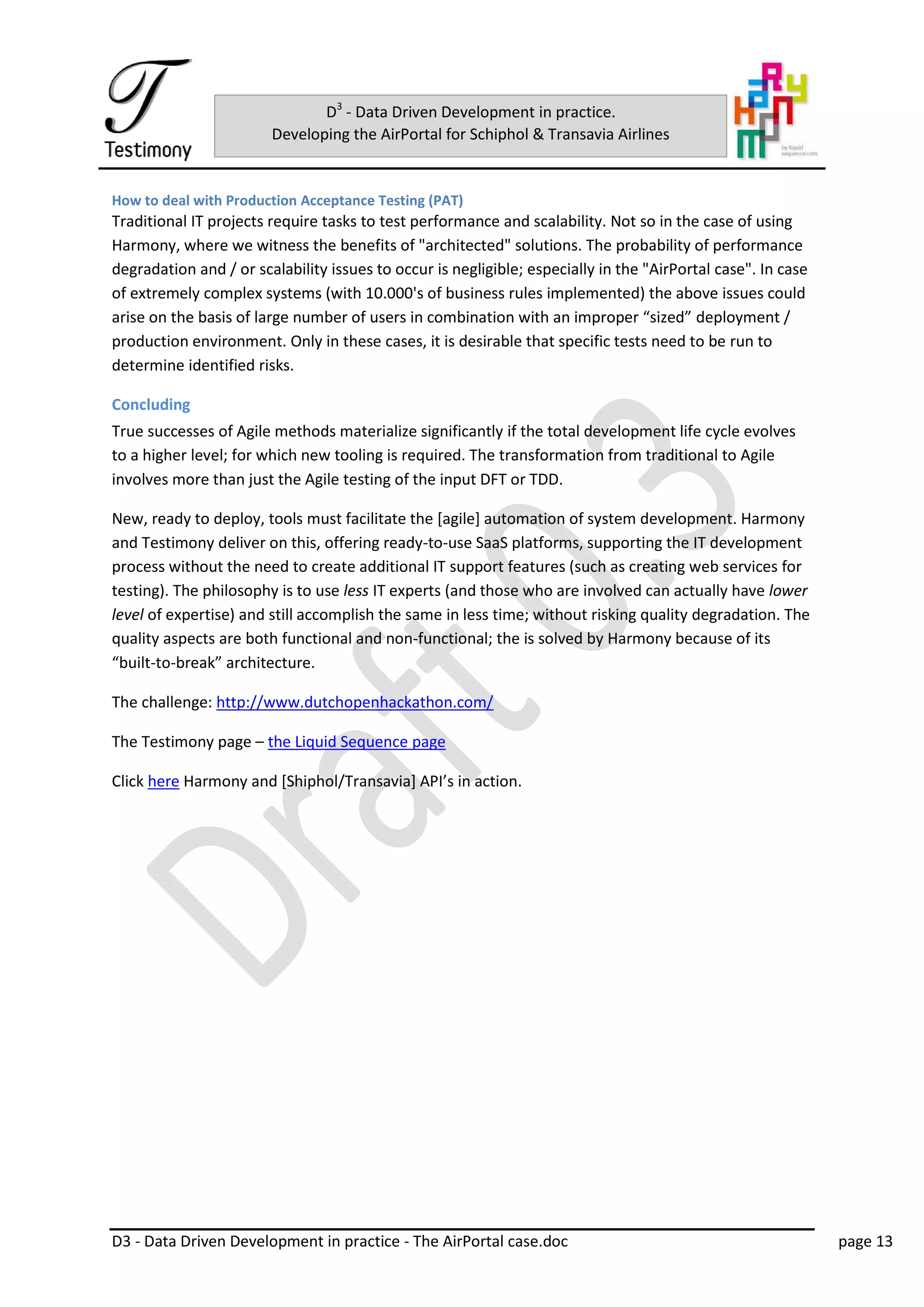 D3 - Data Driven Development in practice - The AirPortal case.doc page 13
D3
- Data Driven Development in practice.
Developing the AirPortal for Schiphol & Transavia Airlines
How to deal with Production Acceptance Testing (PAT)
Traditional IT projects require tasks to test performance and scalability. Not so in the case of using
Harmony, where we witness the benefits of "architected" solutions. The probability of performance
degradation and / or scalability issues to occur is negligible; especially in the "AirPortal case". In case
of extremely complex systems (with 10.000's of business rules implemented) the above issues could
arise on the basis of large number of users in combination with an improper “sized” deployment /
production environment. Only in these cases, it is desirable that specific tests need to be run to
determine identified risks.
Concluding
True successes of Agile methods materialize significantly if the total development life cycle evolves
to a higher level; for which new tooling is required. The transformation from traditional to Agile
involves more than just the Agile testing of the input DFT or TDD.
New, ready to deploy, tools must facilitate the [agile] automation of system development. Harmony
and Testimony deliver on this, offering ready-to-use SaaS platforms, supporting the IT development
process without the need to create additional IT support features (such as creating web services for
testing). The philosophy is to use less IT experts (and those who are involved can actually have lower
level of expertise) and still accomplish the same in less time; without risking quality degradation. The
quality aspects are both functional and non-functional; the is solved by Harmony because of its
“built-to-break” architecture.
The challenge: http://www.dutchopenhackathon.com/
The Testimony page – the Liquid Sequence page
Click here Harmony and [Shiphol/Transavia] API’s in action.
 