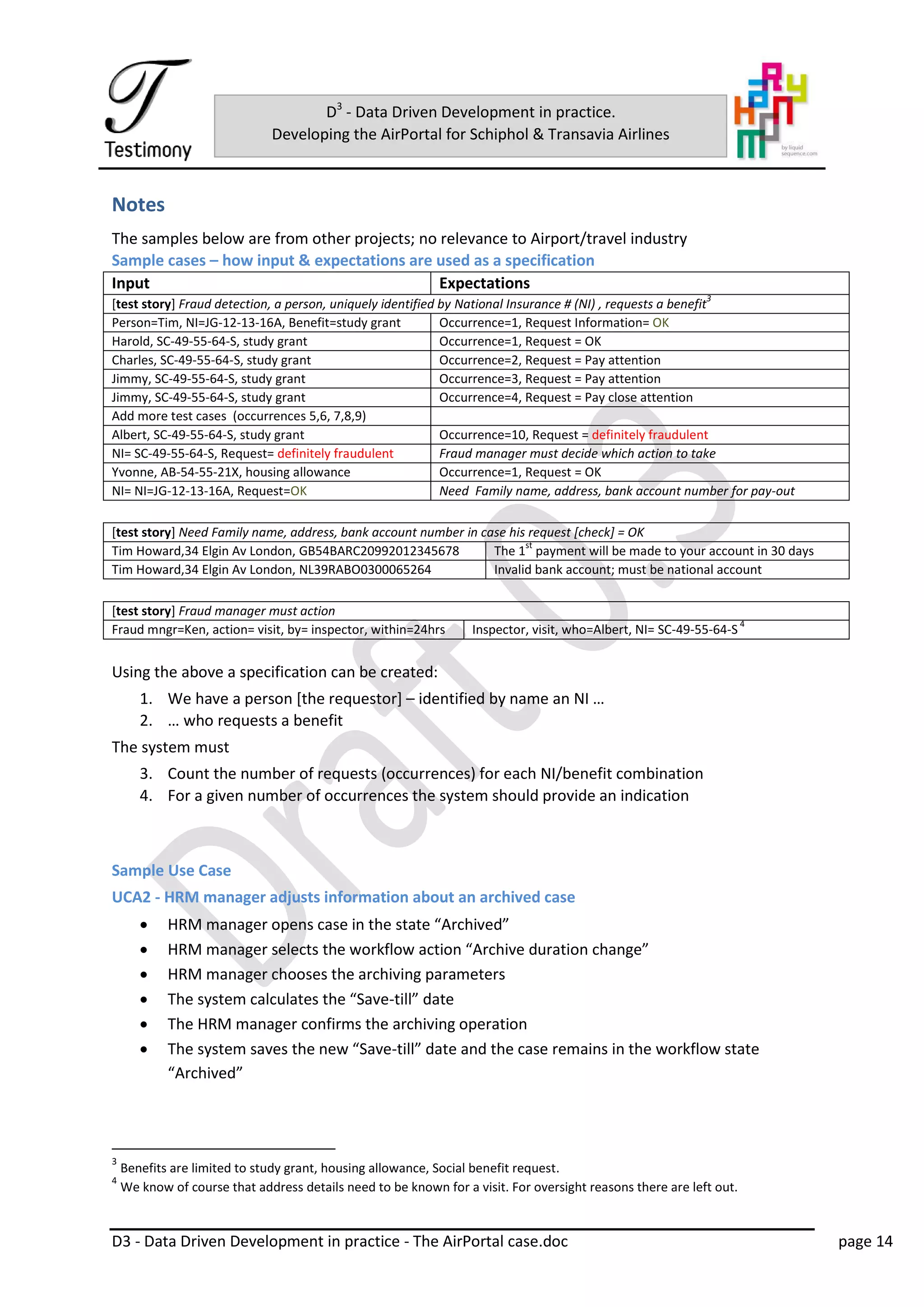 D3 - Data Driven Development in practice - The AirPortal case.doc page 14
D3
- Data Driven Development in practice.
Developing the AirPortal for Schiphol & Transavia Airlines
Notes
The samples below are from other projects; no relevance to Airport/travel industry
Sample cases – how input & expectations are used as a specification
Input Expectations
[test story] Fraud detection, a person, uniquely identified by National Insurance # (NI) , requests a benefit
3
Person=Tim, NI=JG-12-13-16A, Benefit=study grant Occurrence=1, Request Information= OK
Harold, SC-49-55-64-S, study grant Occurrence=1, Request = OK
Charles, SC-49-55-64-S, study grant Occurrence=2, Request = Pay attention
Jimmy, SC-49-55-64-S, study grant Occurrence=3, Request = Pay attention
Jimmy, SC-49-55-64-S, study grant Occurrence=4, Request = Pay close attention
Add more test cases (occurrences 5,6, 7,8,9)
Albert, SC-49-55-64-S, study grant Occurrence=10, Request = definitely fraudulent
NI= SC-49-55-64-S, Request= definitely fraudulent Fraud manager must decide which action to take
Yvonne, AB-54-55-21X, housing allowance Occurrence=1, Request = OK
NI= NI=JG-12-13-16A, Request=OK Need Family name, address, bank account number for pay-out
[test story] Need Family name, address, bank account number in case his request [check] = OK
Tim Howard,34 Elgin Av London, GB54BARC20992012345678 The 1
st
payment will be made to your account in 30 days
Tim Howard,34 Elgin Av London, NL39RABO0300065264 Invalid bank account; must be national account
[test story] Fraud manager must action
Fraud mngr=Ken, action= visit, by= inspector, within=24hrs Inspector, visit, who=Albert, NI= SC-49-55-64-S
4
Using the above a specification can be created:
1. We have a person [the requestor] – identified by name an NI …
2. … who requests a benefit
The system must
3. Count the number of requests (occurrences) for each NI/benefit combination
4. For a given number of occurrences the system should provide an indication
Sample Use Case
UCA2 - HRM manager adjusts information about an archived case
 HRM manager opens case in the state “Archived”
 HRM manager selects the workflow action “Archive duration change”
 HRM manager chooses the archiving parameters
 The system calculates the “Save-till” date
 The HRM manager confirms the archiving operation
 The system saves the new “Save-till” date and the case remains in the workflow state
“Archived”
3
Benefits are limited to study grant, housing allowance, Social benefit request.
4
We know of course that address details need to be known for a visit. For oversight reasons there are left out.
 