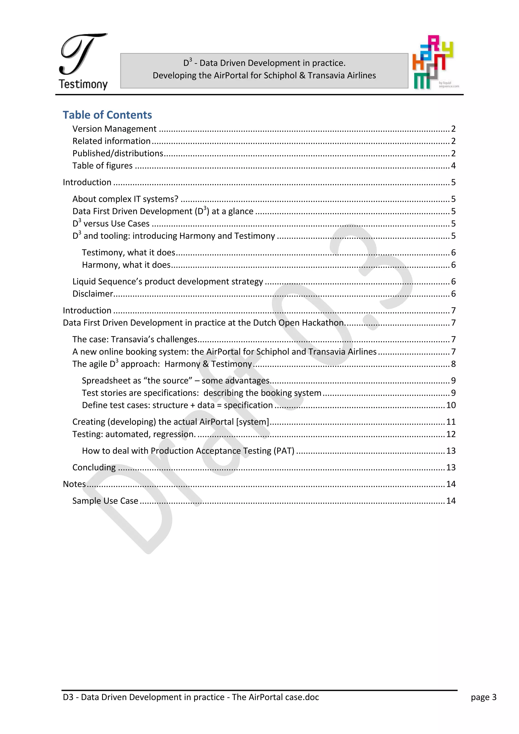 D3 - Data Driven Development in practice - The AirPortal case.doc page 3
D3
- Data Driven Development in practice.
Developing the AirPortal for Schiphol & Transavia Airlines
Table of Contents
Version Management .........................................................................................................................2
Related information............................................................................................................................2
Published/distributions.......................................................................................................................2
Table of figures ...................................................................................................................................4
Introduction ............................................................................................................................................5
About complex IT systems? ................................................................................................................5
Data First Driven Development (D3
) at a glance .................................................................................5
D3
versus Use Cases ............................................................................................................................5
D3
and tooling: introducing Harmony and Testimony ........................................................................5
Testimony, what it does..................................................................................................................6
Harmony, what it does....................................................................................................................6
Liquid Sequence’s product development strategy .............................................................................6
Disclaimer............................................................................................................................................6
Introduction ............................................................................................................................................7
Data First Driven Development in practice at the Dutch Open Hackathon............................................7
The case: Transavia’s challenges.........................................................................................................7
A new online booking system: the AirPortal for Schiphol and Transavia Airlines..............................7
The agile D3
approach: Harmony & Testimony..................................................................................8
Spreadsheet as “the source” – some advantages...........................................................................9
Test stories are specifications: describing the booking system.....................................................9
Define test cases: structure + data = specification.......................................................................10
Creating (developing) the actual AirPortal [system].........................................................................11
Testing: automated, regression........................................................................................................12
How to deal with Production Acceptance Testing (PAT) ..............................................................13
Concluding ........................................................................................................................................13
Notes.....................................................................................................................................................14
Sample Use Case...............................................................................................................................14
 