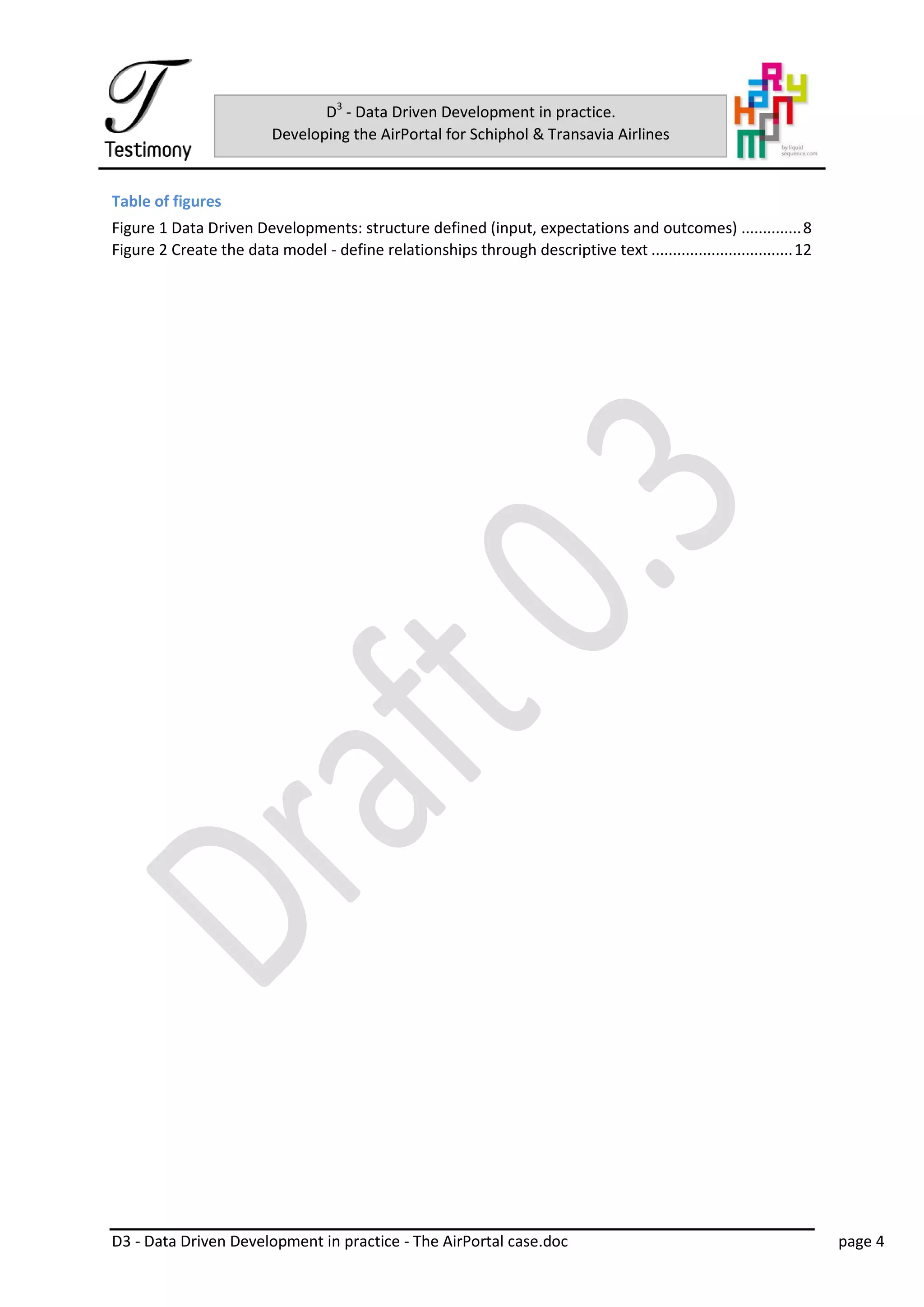 D3 - Data Driven Development in practice - The AirPortal case.doc page 4
D3
- Data Driven Development in practice.
Developing the AirPortal for Schiphol & Transavia Airlines
Table of figures
Figure 1 Data Driven Developments: structure defined (input, expectations and outcomes) ..............8
Figure 2 Create the data model - define relationships through descriptive text .................................12
 