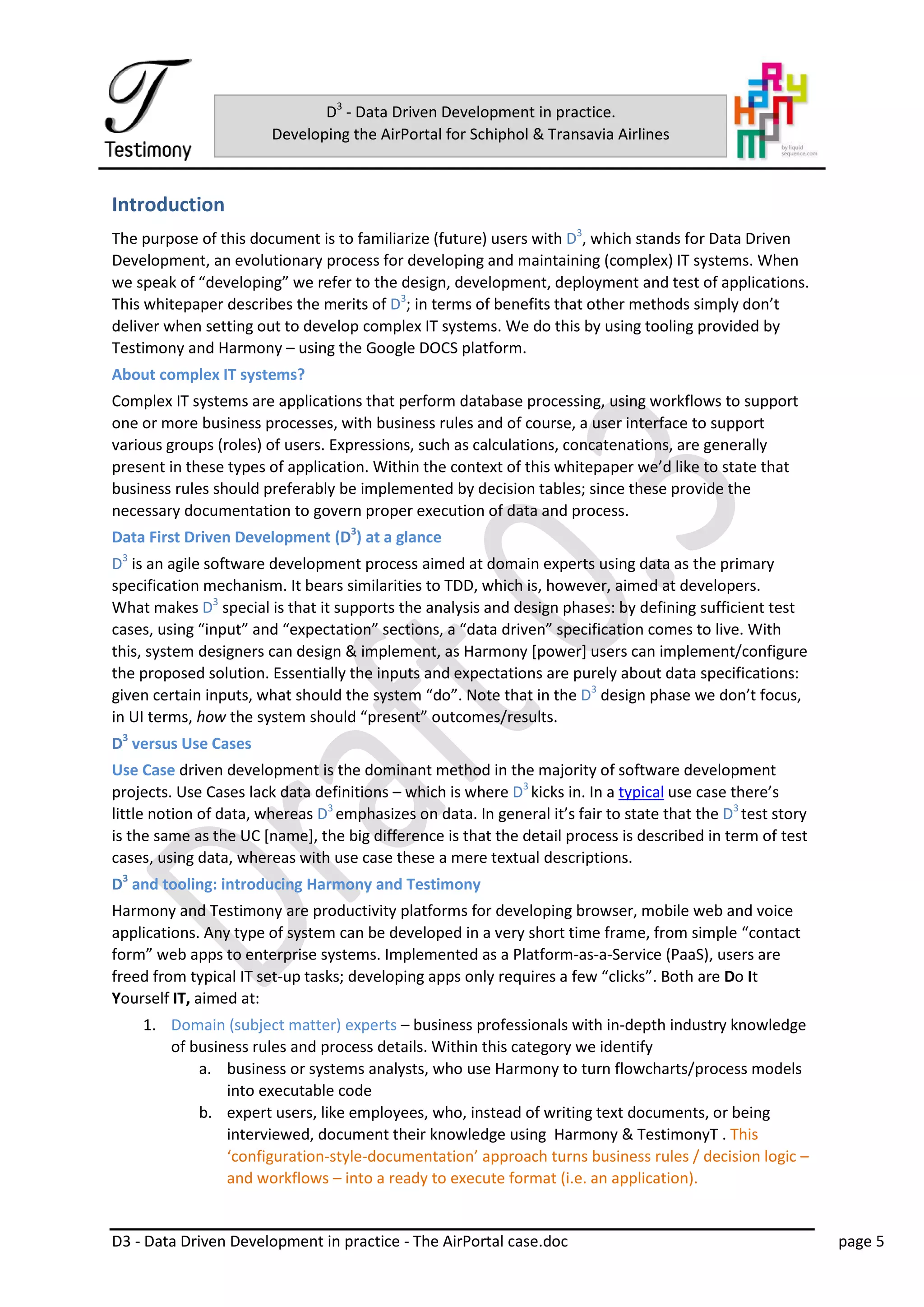 D3 - Data Driven Development in practice - The AirPortal case.doc page 5
D3
- Data Driven Development in practice.
Developing the AirPortal for Schiphol & Transavia Airlines
Introduction
The purpose of this document is to familiarize (future) users with D3
, which stands for Data Driven
Development, an evolutionary process for developing and maintaining (complex) IT systems. When
we speak of “developing” we refer to the design, development, deployment and test of applications.
This whitepaper describes the merits of D3
; in terms of benefits that other methods simply don’t
deliver when setting out to develop complex IT systems. We do this by using tooling provided by
Testimony and Harmony – using the Google DOCS platform.
About complex IT systems?
Complex IT systems are applications that perform database processing, using workflows to support
one or more business processes, with business rules and of course, a user interface to support
various groups (roles) of users. Expressions, such as calculations, concatenations, are generally
present in these types of application. Within the context of this whitepaper we’d like to state that
business rules should preferably be implemented by decision tables; since these provide the
necessary documentation to govern proper execution of data and process.
Data First Driven Development (D3
) at a glance
D3
is an agile software development process aimed at domain experts using data as the primary
specification mechanism. It bears similarities to TDD, which is, however, aimed at developers.
What makes D3
special is that it supports the analysis and design phases: by defining sufficient test
cases, using “input” and “expectation” sections, a “data driven” specification comes to live. With
this, system designers can design & implement, as Harmony [power] users can implement/configure
the proposed solution. Essentially the inputs and expectations are purely about data specifications:
given certain inputs, what should the system “do”. Note that in the D3
design phase we don’t focus,
in UI terms, how the system should “present” outcomes/results.
D3
versus Use Cases
Use Case driven development is the dominant method in the majority of software development
projects. Use Cases lack data definitions – which is where D3
kicks in. In a typical use case there’s
little notion of data, whereas D3
emphasizes on data. In general it’s fair to state that the D3
test story
is the same as the UC [name], the big difference is that the detail process is described in term of test
cases, using data, whereas with use case these a mere textual descriptions.
D3
and tooling: introducing Harmony and Testimony
Harmony and Testimony are productivity platforms for developing browser, mobile web and voice
applications. Any type of system can be developed in a very short time frame, from simple “contact
form” web apps to enterprise systems. Implemented as a Platform-as-a-Service (PaaS), users are
freed from typical IT set-up tasks; developing apps only requires a few “clicks”. Both are Do It
Yourself IT, aimed at:
1. Domain (subject matter) experts – business professionals with in-depth industry knowledge
of business rules and process details. Within this category we identify
a. business or systems analysts, who use Harmony to turn flowcharts/process models
into executable code
b. expert users, like employees, who, instead of writing text documents, or being
interviewed, document their knowledge using Harmony & TestimonyT . This
‘configuration-style-documentation’ approach turns business rules / decision logic –
and workflows – into a ready to execute format (i.e. an application).
 