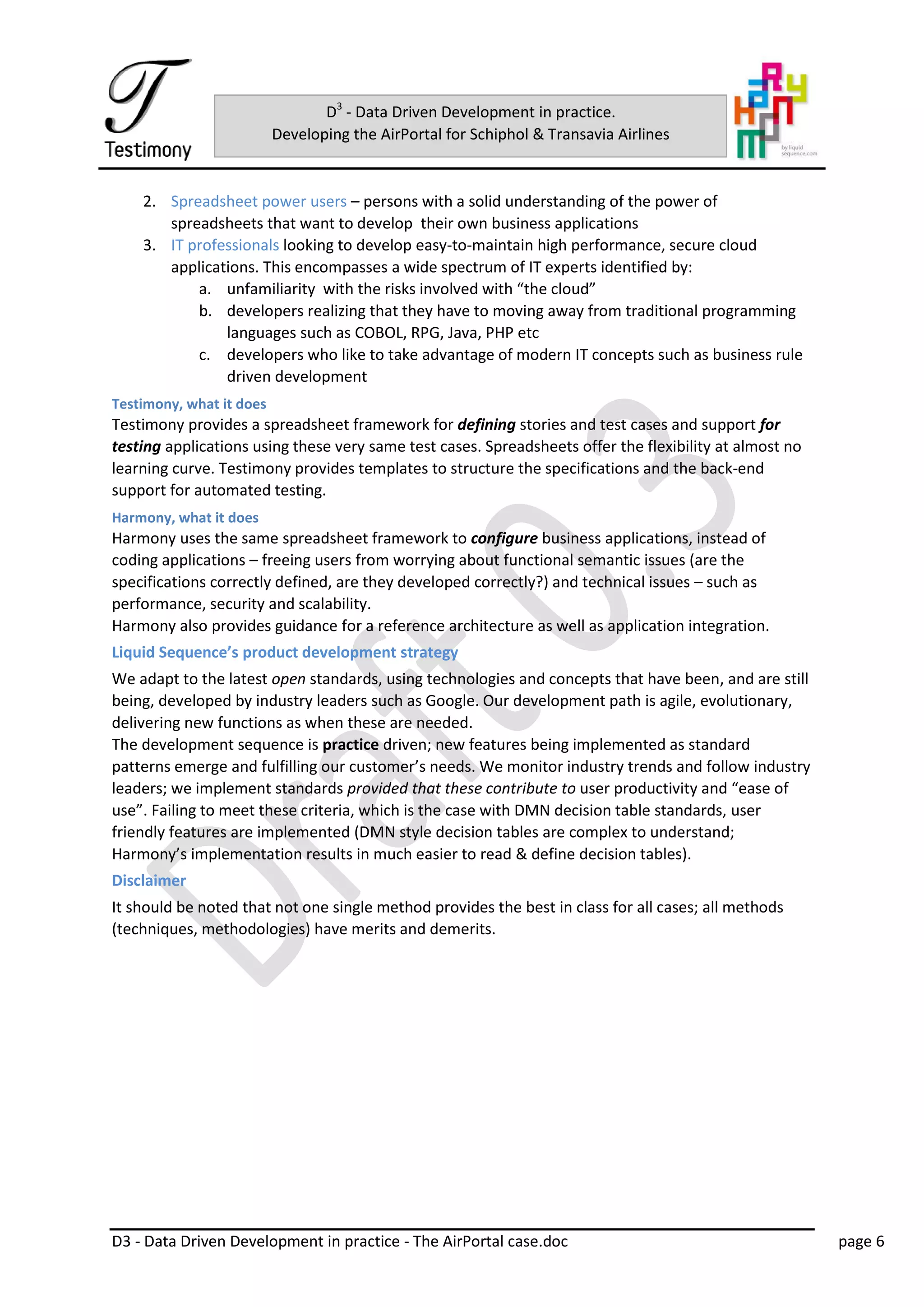 D3 - Data Driven Development in practice - The AirPortal case.doc page 6
D3
- Data Driven Development in practice.
Developing the AirPortal for Schiphol & Transavia Airlines
2. Spreadsheet power users – persons with a solid understanding of the power of
spreadsheets that want to develop their own business applications
3. IT professionals looking to develop easy-to-maintain high performance, secure cloud
applications. This encompasses a wide spectrum of IT experts identified by:
a. unfamiliarity with the risks involved with “the cloud”
b. developers realizing that they have to moving away from traditional programming
languages such as COBOL, RPG, Java, PHP etc
c. developers who like to take advantage of modern IT concepts such as business rule
driven development
Testimony, what it does
Testimony provides a spreadsheet framework for defining stories and test cases and support for
testing applications using these very same test cases. Spreadsheets offer the flexibility at almost no
learning curve. Testimony provides templates to structure the specifications and the back-end
support for automated testing.
Harmony, what it does
Harmony uses the same spreadsheet framework to configure business applications, instead of
coding applications – freeing users from worrying about functional semantic issues (are the
specifications correctly defined, are they developed correctly?) and technical issues – such as
performance, security and scalability.
Harmony also provides guidance for a reference architecture as well as application integration.
Liquid Sequence’s product development strategy
We adapt to the latest open standards, using technologies and concepts that have been, and are still
being, developed by industry leaders such as Google. Our development path is agile, evolutionary,
delivering new functions as when these are needed.
The development sequence is practice driven; new features being implemented as standard
patterns emerge and fulfilling our customer’s needs. We monitor industry trends and follow industry
leaders; we implement standards provided that these contribute to user productivity and “ease of
use”. Failing to meet these criteria, which is the case with DMN decision table standards, user
friendly features are implemented (DMN style decision tables are complex to understand;
Harmony’s implementation results in much easier to read & define decision tables).
Disclaimer
It should be noted that not one single method provides the best in class for all cases; all methods
(techniques, methodologies) have merits and demerits.
 