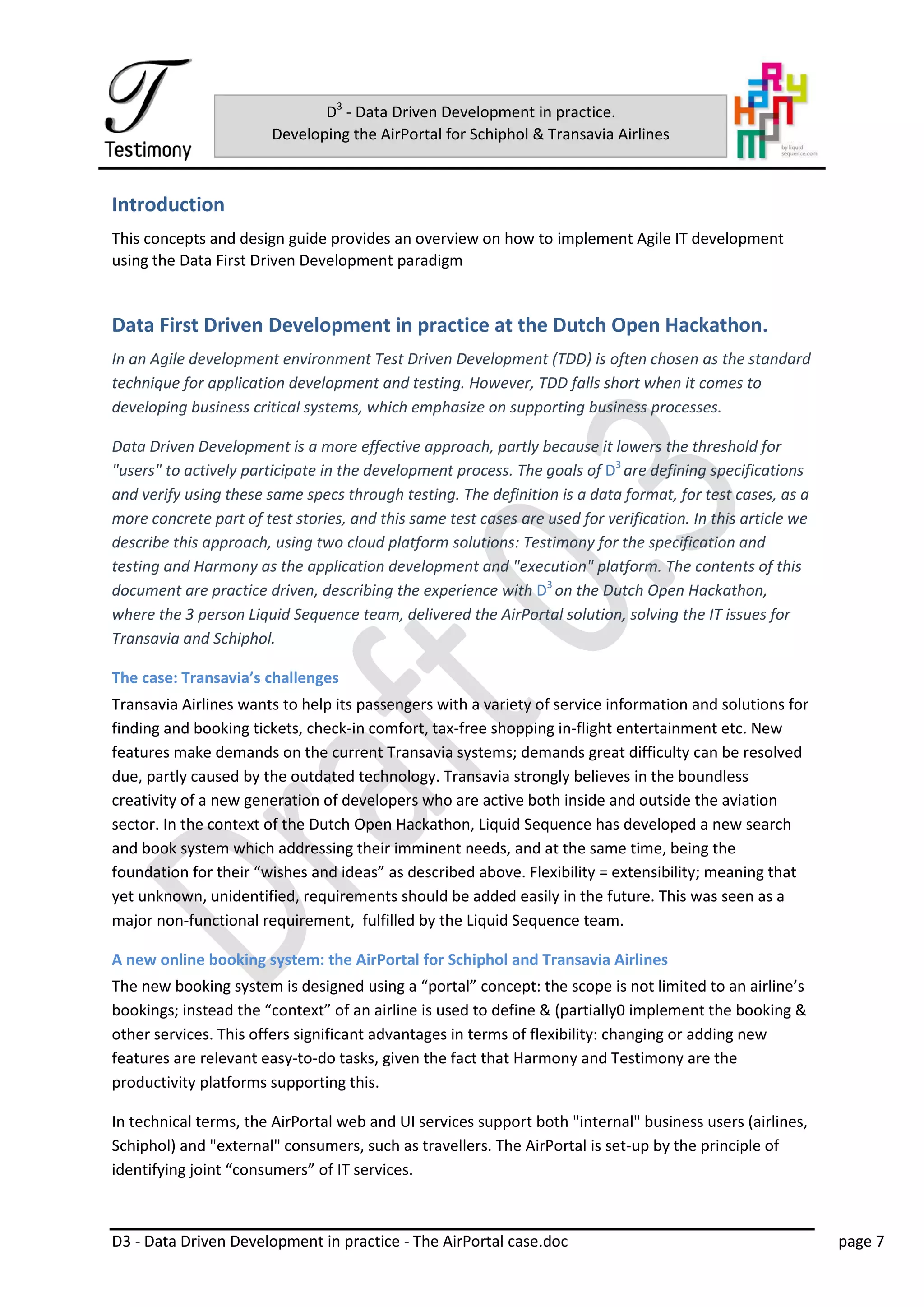 D3 - Data Driven Development in practice - The AirPortal case.doc page 7
D3
- Data Driven Development in practice.
Developing the AirPortal for Schiphol & Transavia Airlines
Introduction
This concepts and design guide provides an overview on how to implement Agile IT development
using the Data First Driven Development paradigm
Data First Driven Development in practice at the Dutch Open Hackathon.
In an Agile development environment Test Driven Development (TDD) is often chosen as the standard
technique for application development and testing. However, TDD falls short when it comes to
developing business critical systems, which emphasize on supporting business processes.
Data Driven Development is a more effective approach, partly because it lowers the threshold for
"users" to actively participate in the development process. The goals of D3
are defining specifications
and verify using these same specs through testing. The definition is a data format, for test cases, as a
more concrete part of test stories, and this same test cases are used for verification. In this article we
describe this approach, using two cloud platform solutions: Testimony for the specification and
testing and Harmony as the application development and "execution" platform. The contents of this
document are practice driven, describing the experience with D3
on the Dutch Open Hackathon,
where the 3 person Liquid Sequence team, delivered the AirPortal solution, solving the IT issues for
Transavia and Schiphol.
The case: Transavia’s challenges
Transavia Airlines wants to help its passengers with a variety of service information and solutions for
finding and booking tickets, check-in comfort, tax-free shopping in-flight entertainment etc. New
features make demands on the current Transavia systems; demands great difficulty can be resolved
due, partly caused by the outdated technology. Transavia strongly believes in the boundless
creativity of a new generation of developers who are active both inside and outside the aviation
sector. In the context of the Dutch Open Hackathon, Liquid Sequence has developed a new search
and book system which addressing their imminent needs, and at the same time, being the
foundation for their “wishes and ideas” as described above. Flexibility = extensibility; meaning that
yet unknown, unidentified, requirements should be added easily in the future. This was seen as a
major non-functional requirement, fulfilled by the Liquid Sequence team.
A new online booking system: the AirPortal for Schiphol and Transavia Airlines
The new booking system is designed using a “portal” concept: the scope is not limited to an airline’s
bookings; instead the “context” of an airline is used to define & (partially0 implement the booking &
other services. This offers significant advantages in terms of flexibility: changing or adding new
features are relevant easy-to-do tasks, given the fact that Harmony and Testimony are the
productivity platforms supporting this.
In technical terms, the AirPortal web and UI services support both "internal" business users (airlines,
Schiphol) and "external" consumers, such as travellers. The AirPortal is set-up by the principle of
identifying joint “consumers” of IT services.
 