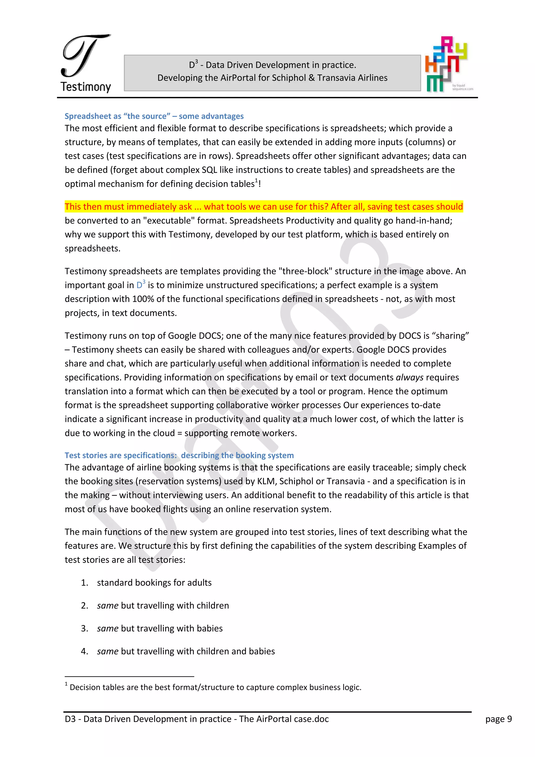 D3 - Data Driven Development in practice - The AirPortal case.doc page 9
D3
- Data Driven Development in practice.
Developing the AirPortal for Schiphol & Transavia Airlines
Spreadsheet as “the source” – some advantages
The most efficient and flexible format to describe specifications is spreadsheets; which provide a
structure, by means of templates, that can easily be extended in adding more inputs (columns) or
test cases (test specifications are in rows). Spreadsheets offer other significant advantages; data can
be defined (forget about complex SQL like instructions to create tables) and spreadsheets are the
optimal mechanism for defining decision tables1
!
This then must immediately ask ... what tools we can use for this? After all, saving test cases should
be converted to an "executable" format. Spreadsheets Productivity and quality go hand-in-hand;
why we support this with Testimony, developed by our test platform, which is based entirely on
spreadsheets.
Testimony spreadsheets are templates providing the "three-block" structure in the image above. An
important goal in D3
is to minimize unstructured specifications; a perfect example is a system
description with 100% of the functional specifications defined in spreadsheets - not, as with most
projects, in text documents.
Testimony runs on top of Google DOCS; one of the many nice features provided by DOCS is “sharing”
– Testimony sheets can easily be shared with colleagues and/or experts. Google DOCS provides
share and chat, which are particularly useful when additional information is needed to complete
specifications. Providing information on specifications by email or text documents always requires
translation into a format which can then be executed by a tool or program. Hence the optimum
format is the spreadsheet supporting collaborative worker processes Our experiences to-date
indicate a significant increase in productivity and quality at a much lower cost, of which the latter is
due to working in the cloud = supporting remote workers.
Test stories are specifications: describing the booking system
The advantage of airline booking systems is that the specifications are easily traceable; simply check
the booking sites (reservation systems) used by KLM, Schiphol or Transavia - and a specification is in
the making – without interviewing users. An additional benefit to the readability of this article is that
most of us have booked flights using an online reservation system.
The main functions of the new system are grouped into test stories, lines of text describing what the
features are. We structure this by first defining the capabilities of the system describing Examples of
test stories are all test stories:
1. standard bookings for adults
2. same but travelling with children
3. same but travelling with babies
4. same but travelling with children and babies
1
Decision tables are the best format/structure to capture complex business logic.
 