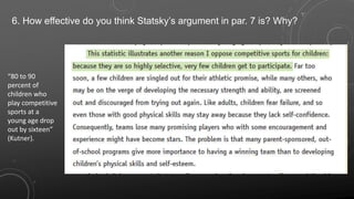 6. How effective do you think Statsky’s argument in par. 7 is? Why?
“80 to 90
percent of
children who
play competitive
sports at a
young age drop
out by sixteen”
(Kutner).
 