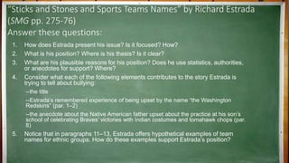 “Sticks and Stones and Sports Teams Names” by Richard Estrada
(SMG pp. 275-76)
Answer these questions:
1. How does Estrada present his issue? Is it focused? How?
2. What is his position? Where is his thesis? Is it clear?
3. What are his plausible reasons for his position? Does he use statistics, authorities,
or anecdotes for support? Where?
4. Consider what each of the following elements contributes to the story Estrada is
trying to tell about bullying:
--the title
--Estrada’s remembered experience of being upset by the name “the Washington
Redskins” (par. 1–2)
--the anecdote about the Native American father upset about the practice at his son’s
school of celebrating Braves’ victories with Indian costumes and tomahawk chops (par.
8)
5. Notice that in paragraphs 11–13, Estrada offers hypothetical examples of team
names for ethnic groups. How do these examples support Estrada’s position?
 