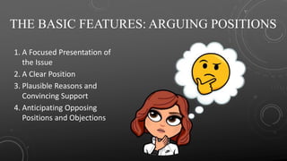 THE BASIC FEATURES: ARGUING POSITIONS
1. A Focused Presentation of
the Issue
2. A Clear Position
3. Plausible Reasons and
Convincing Support
4. Anticipating Opposing
Positions and Objections
 