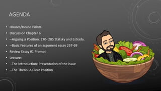 AGENDA
• Houses/House Points
• Discussion Chapter 6
• --Arguing a Position. 270- 285 Statsky and Estrada.
• --Basic Features of an argument essay 267-69
• Review Essay #1 Prompt
• Lecture:
• --The Introduction: Presentation of the issue
• --The Thesis: A Clear Position
 