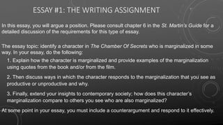 ESSAY #1: THE WRITING ASSIGNMENT
In this essay, you will argue a position. Please consult chapter 6 in the St. Martin’s Guide for a
detailed discussion of the requirements for this type of essay.
The essay topic: identify a character in The Chamber Of Secrets who is marginalized in some
way. In your essay, do the following:
1. Explain how the character is marginalized and provide examples of the marginalization
using quotes from the book and/or from the film.
2. Then discuss ways in which the character responds to the marginalization that you see as
productive or unproductive and why.
3. Finally, extend your insights to contemporary society; how does this character’s
marginalization compare to others you see who are also marginalized?
At some point in your essay, you must include a counterargument and respond to it effectively.
 