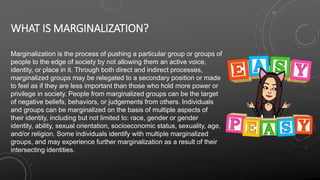 WHAT IS MARGINALIZATION?
Marginalization is the process of pushing a particular group or groups of
people to the edge of society by not allowing them an active voice,
identity, or place in it. Through both direct and indirect processes,
marginalized groups may be relegated to a secondary position or made
to feel as if they are less important than those who hold more power or
privilege in society. People from marginalized groups can be the target
of negative beliefs, behaviors, or judgements from others. Individuals
and groups can be marginalized on the basis of multiple aspects of
their identity, including but not limited to: race, gender or gender
identity, ability, sexual orientation, socioeconomic status, sexuality, age,
and/or religion. Some individuals identify with multiple marginalized
groups, and may experience further marginalization as a result of their
intersecting identities.
 