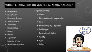WHICH CHARACTERS DO YOU SEE AS MARGINALIZED?
• Harry Potter
• Ron Weasley
• Hermione Granger
• Severus Snape
• Tom Riddle
• Draco Malfoy
• Dobby
• Hagrid
• Argus Filch
• Moaning Myrtle
• Nearly Headless Nick
Marginalizations:
• Class
• Gender/gender expression
• Race
• Ethnic origin / Linguistic
• Body type
• Educational status
• Ability
• Age
• Other?
 