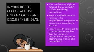 IN YOUR HOUSE,
CHOOSE AT LEAST
ONE CHARACTER AND
DISCUSS THESE IDEAS:
• How the character might be
different if he or she hadn’t
suffered from being
marginalized.
• Ways in which the character
responds to the
marginalization that you see as
productive or unproductive
and why.
• Finally, extend your insights to
contemporary society; how
does this character’s
marginalization compare to
others you see who are also
marginalized?
 
