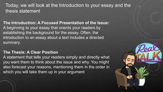The Introduction: A Focused Presentation of the Issue:
A beginning to your essay that orients your readers by
establishing the background for the essay. Often, the
introduction to an essay about a text includes a directed
summary.
The Thesis: A Clear Position
A statement that tells your readers simply and directly what
you want them to think about the issue and why. You might
also forecast your reasons, mentioning them in the order in
which you will take them up in your argument
Today, we will look at the Introduction to your essay and the
thesis statement
 