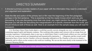 DIRECTED SUMMARY
• A directed summary provides readers of your paper with the information they need to understand
your argument and explanation.
• State the title and author of the primary text or film near the beginning of the first paragraph,
perhaps in the first sentence. This is essential so that the reader knows which work you are
discussing. If you are discussing more than one novel, you might mention the series or the genre.
Because you will also be discussing the marginalization of a specific character from the novel, you
should introduce both of those as well. Here is an example from the sample essay you will read for
homework.
What do you notice about these first introductory sentences?
J. K. Rowling’s Harry Potter books depict a world that secretly coexists alongside our own, a delightful world
containing magical spells and fantastic creatures. This world provides readers (and viewers) with an escape from our
everyday experience. Unfortunately, there is one way in which Harry Potter’s world clearly reflects our own, and that
is in the way women and girls are marginalized and traumatized by patriarchy. [. . .] Hogwarts and the wizard world
depicted in Harry Potter and the Chamber of Secrets (hereafter referred to as The Chamber of Secrets) is clearly a
patriarchy and its effects on the women in the world are troubling. We can see this most clearly in the treatment of the
character Moaning Myrtle.
 