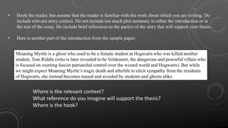 • Hook the reader, but assume that the reader is familiar with the work about which you are writing. Do
include relevant story context. Do not include too much plot summary in either the introduction or in
the rest of the essay. Do include brief references to the part(s) of the story that will support your thesis.
• Here is another part of the introduction from the sample paper:
Moaning Myrtle is a ghost who used to be a female student at Hogwarts who was killed another
student, Tom Riddle (who is later revealed to be Voldemort, the dangerous and powerful villain who
is focused on exerting fascist patriarchal control over the wizard world and Hogwarts). But while
we might expect Moaning Myrtle’s tragic death and afterlife to elicit sympathy from the residents
of Hogwarts, she instead becomes teased and avoided by students and ghosts alike.
Where is the relevant context?
What reference do you imagine will support the thesis?
Where is the hook?
 